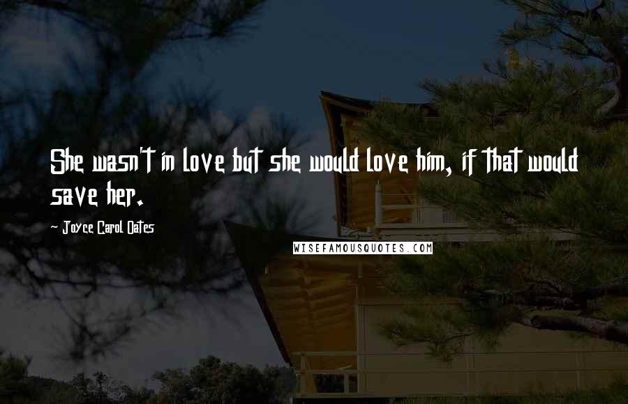 Joyce Carol Oates Quotes: She wasn't in love but she would love him, if that would save her.