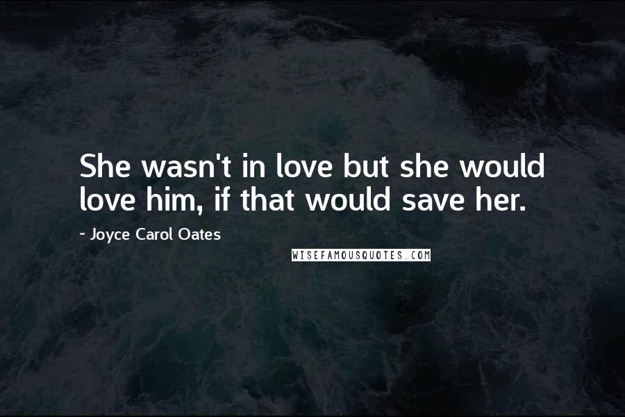 Joyce Carol Oates Quotes: She wasn't in love but she would love him, if that would save her.