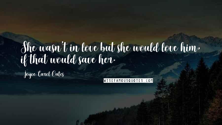 Joyce Carol Oates Quotes: She wasn't in love but she would love him, if that would save her.