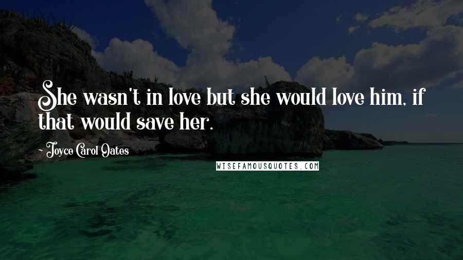 Joyce Carol Oates Quotes: She wasn't in love but she would love him, if that would save her.