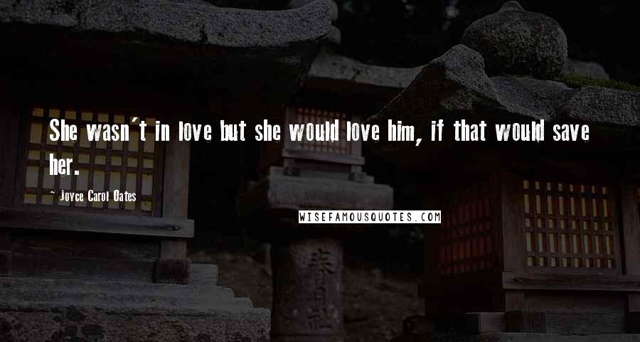 Joyce Carol Oates Quotes: She wasn't in love but she would love him, if that would save her.