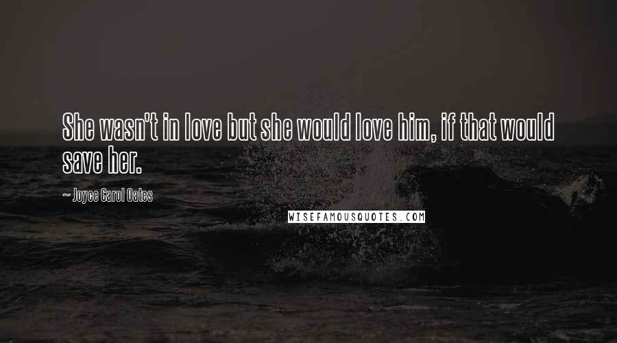 Joyce Carol Oates Quotes: She wasn't in love but she would love him, if that would save her.