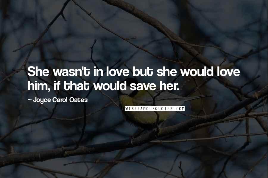 Joyce Carol Oates Quotes: She wasn't in love but she would love him, if that would save her.