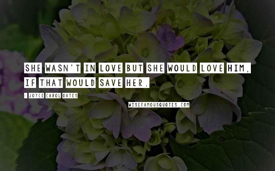 Joyce Carol Oates Quotes: She wasn't in love but she would love him, if that would save her.