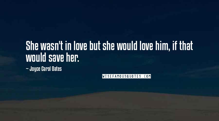 Joyce Carol Oates Quotes: She wasn't in love but she would love him, if that would save her.