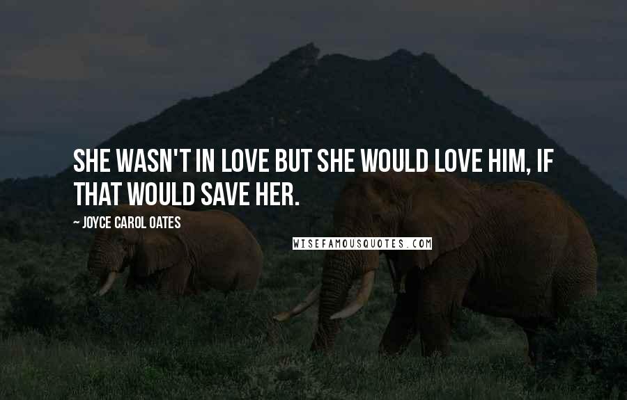 Joyce Carol Oates Quotes: She wasn't in love but she would love him, if that would save her.