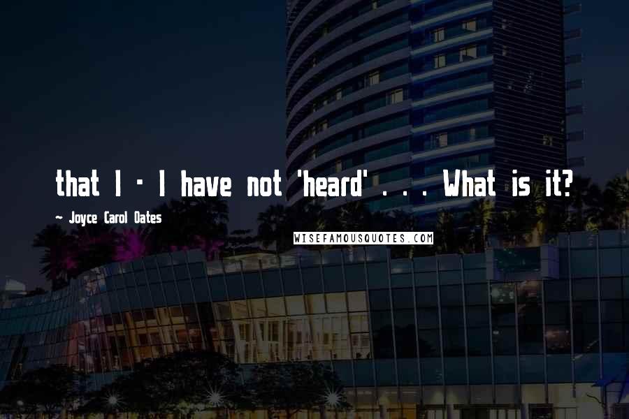 Joyce Carol Oates Quotes: that I - I have not 'heard' . . . What is it?