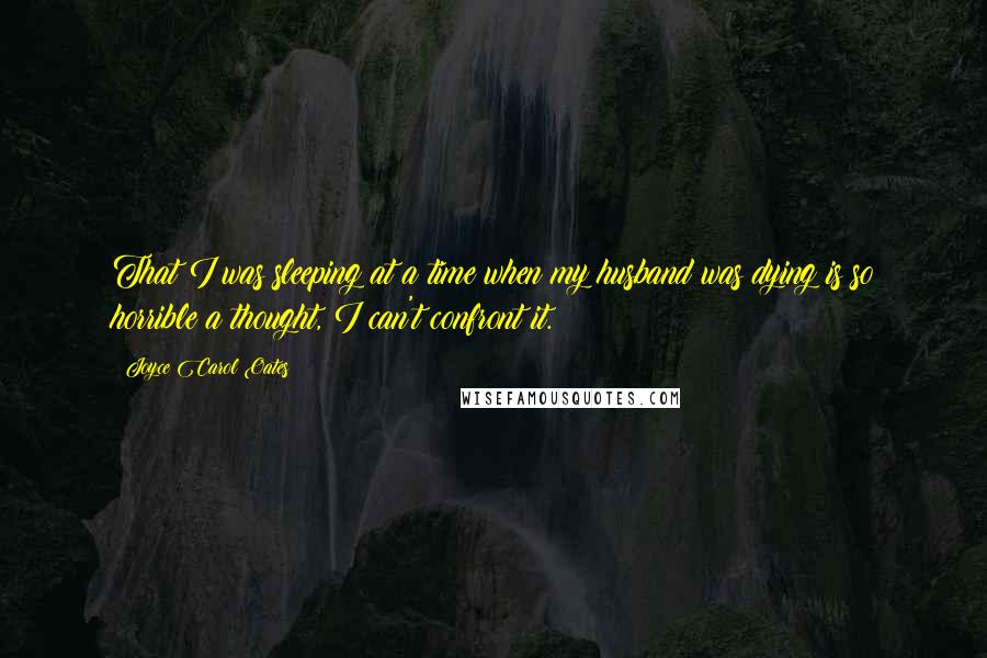 Joyce Carol Oates Quotes: That I was sleeping at a time when my husband was dying is so horrible a thought, I can't confront it.