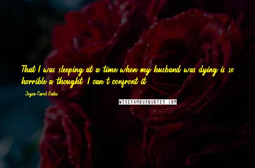 Joyce Carol Oates Quotes: That I was sleeping at a time when my husband was dying is so horrible a thought, I can't confront it.