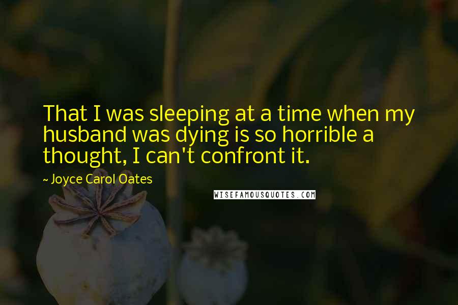 Joyce Carol Oates Quotes: That I was sleeping at a time when my husband was dying is so horrible a thought, I can't confront it.