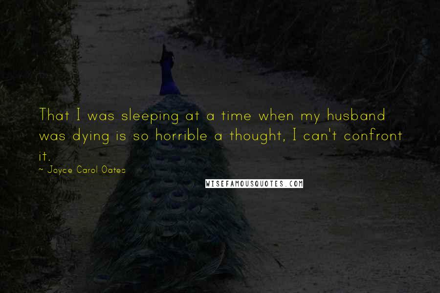 Joyce Carol Oates Quotes: That I was sleeping at a time when my husband was dying is so horrible a thought, I can't confront it.