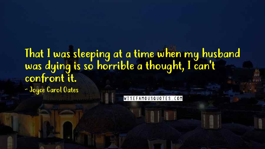 Joyce Carol Oates Quotes: That I was sleeping at a time when my husband was dying is so horrible a thought, I can't confront it.