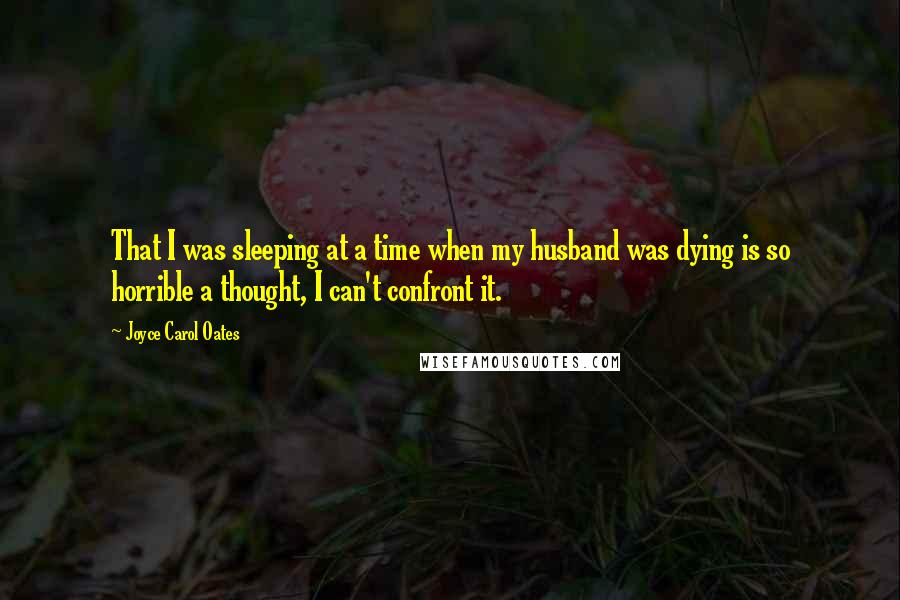 Joyce Carol Oates Quotes: That I was sleeping at a time when my husband was dying is so horrible a thought, I can't confront it.