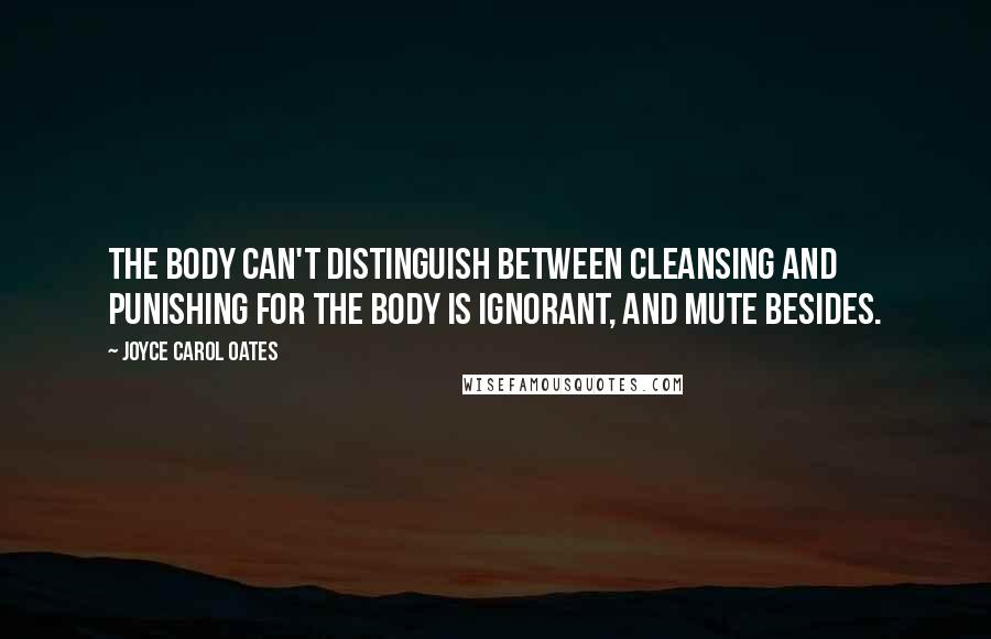 Joyce Carol Oates Quotes: The body can't distinguish between cleansing and punishing for the body is ignorant, and mute besides.