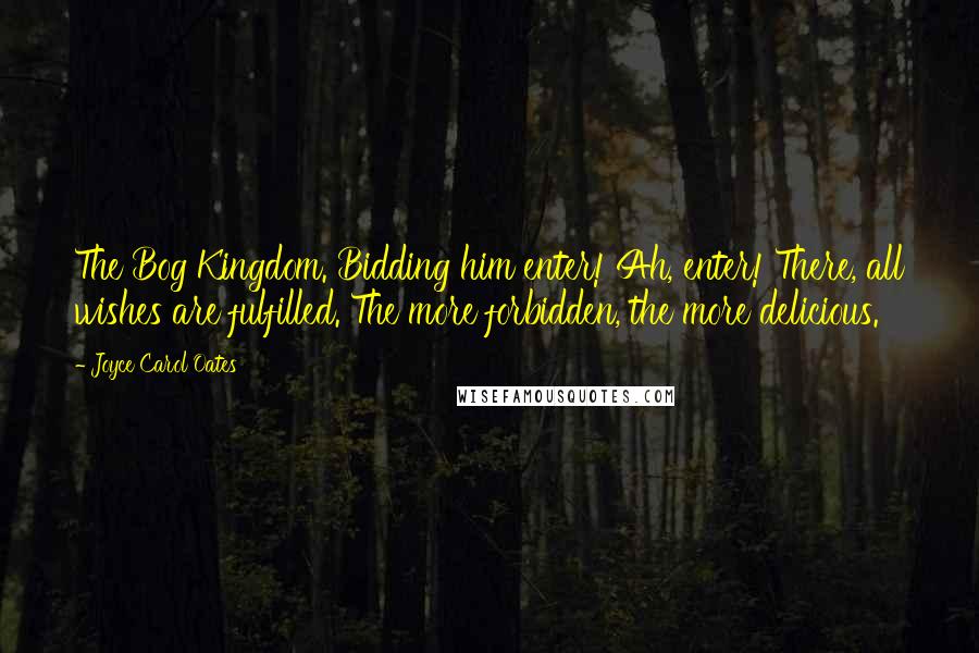 Joyce Carol Oates Quotes: The Bog Kingdom. Bidding him enter! Ah, enter! There, all wishes are fulfilled. The more forbidden, the more delicious.