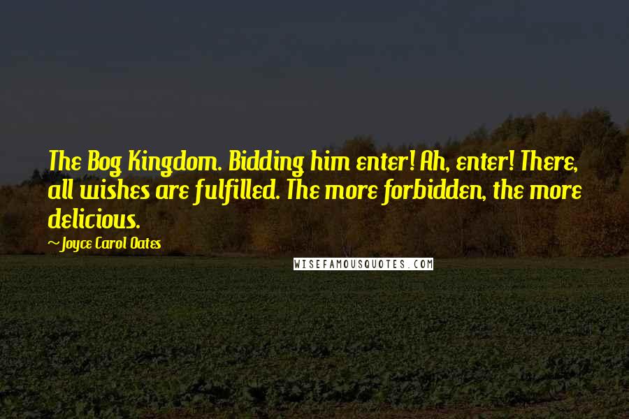 Joyce Carol Oates Quotes: The Bog Kingdom. Bidding him enter! Ah, enter! There, all wishes are fulfilled. The more forbidden, the more delicious.