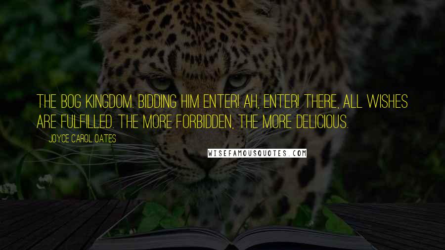 Joyce Carol Oates Quotes: The Bog Kingdom. Bidding him enter! Ah, enter! There, all wishes are fulfilled. The more forbidden, the more delicious.