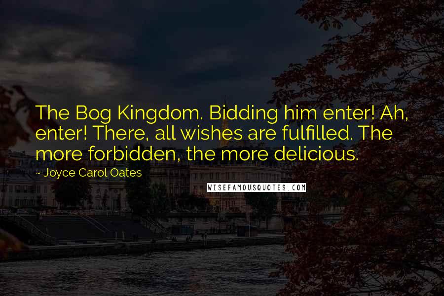 Joyce Carol Oates Quotes: The Bog Kingdom. Bidding him enter! Ah, enter! There, all wishes are fulfilled. The more forbidden, the more delicious.