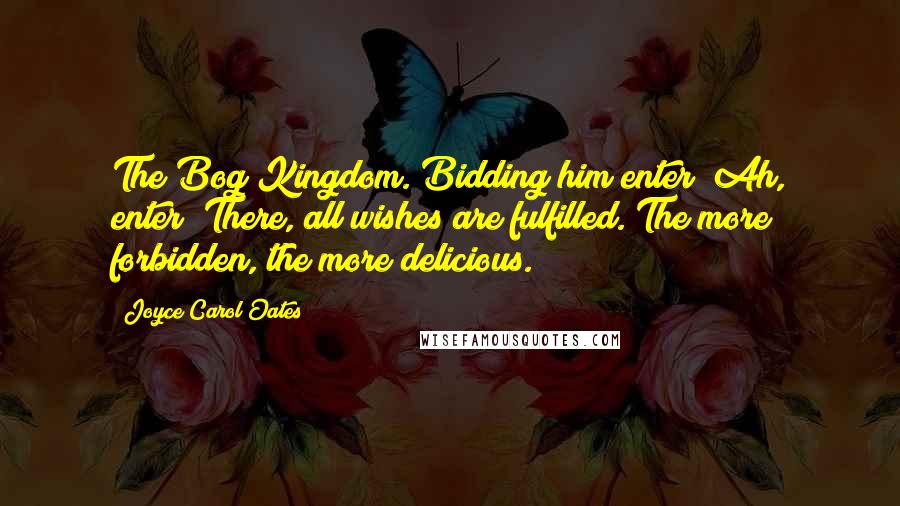 Joyce Carol Oates Quotes: The Bog Kingdom. Bidding him enter! Ah, enter! There, all wishes are fulfilled. The more forbidden, the more delicious.