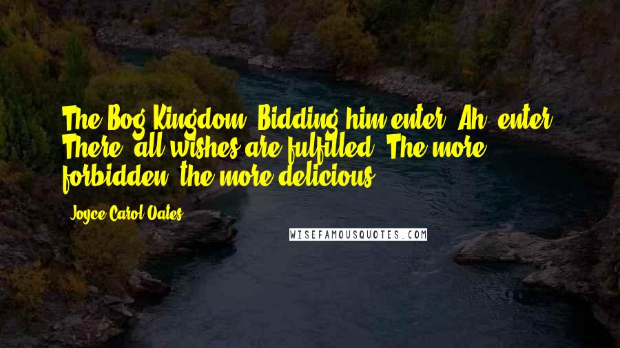 Joyce Carol Oates Quotes: The Bog Kingdom. Bidding him enter! Ah, enter! There, all wishes are fulfilled. The more forbidden, the more delicious.