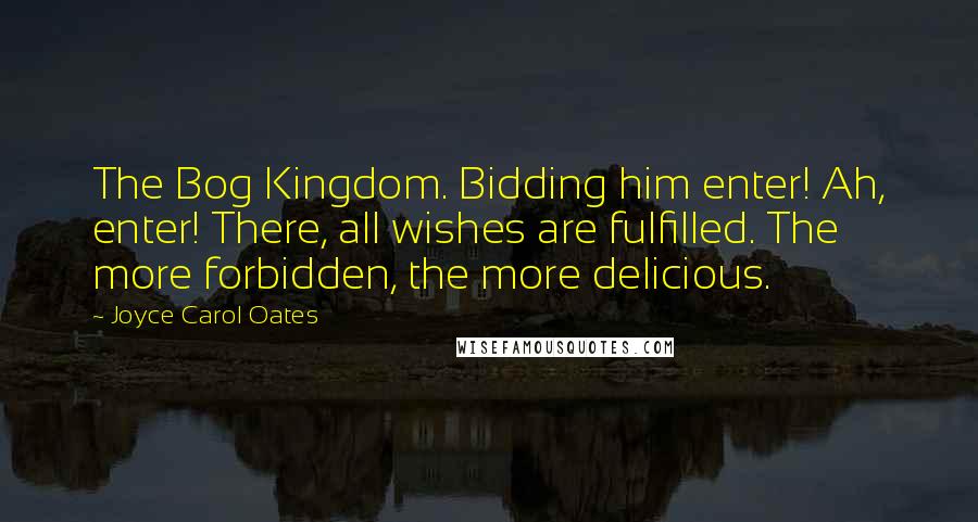Joyce Carol Oates Quotes: The Bog Kingdom. Bidding him enter! Ah, enter! There, all wishes are fulfilled. The more forbidden, the more delicious.