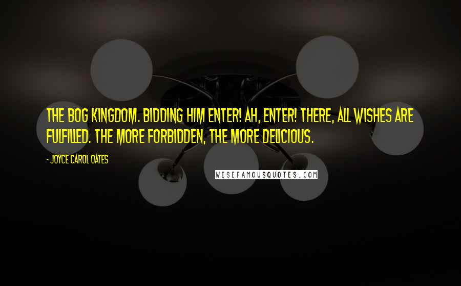 Joyce Carol Oates Quotes: The Bog Kingdom. Bidding him enter! Ah, enter! There, all wishes are fulfilled. The more forbidden, the more delicious.