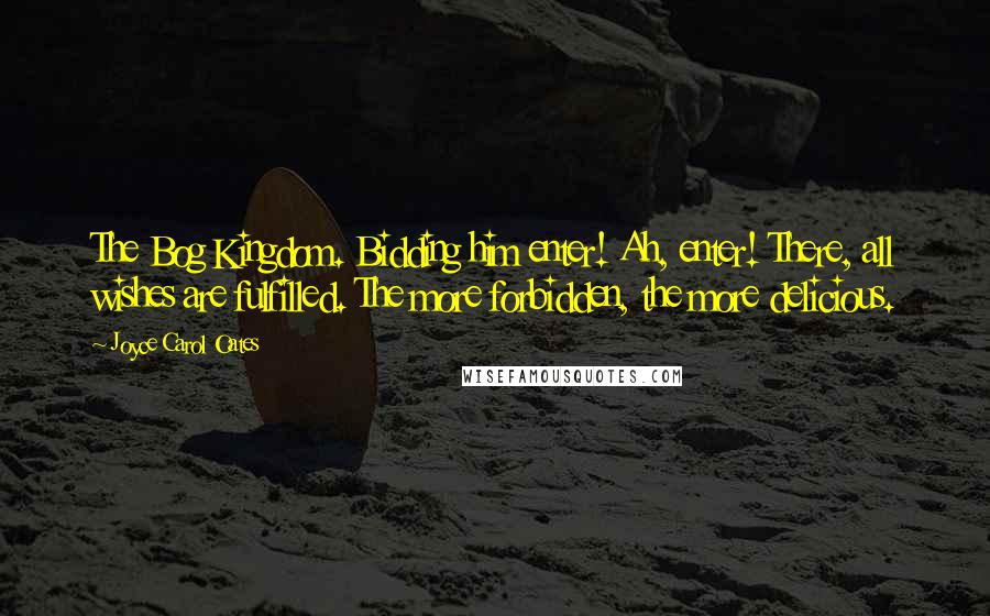 Joyce Carol Oates Quotes: The Bog Kingdom. Bidding him enter! Ah, enter! There, all wishes are fulfilled. The more forbidden, the more delicious.