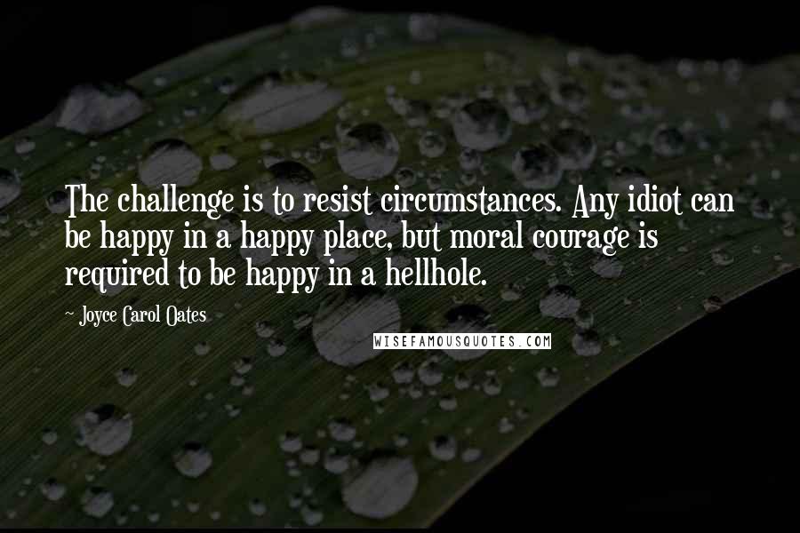 Joyce Carol Oates Quotes: The challenge is to resist circumstances. Any idiot can be happy in a happy place, but moral courage is required to be happy in a hellhole.