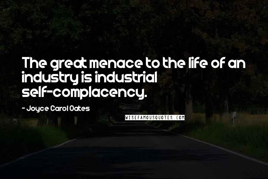 Joyce Carol Oates Quotes: The great menace to the life of an industry is industrial self-complacency.