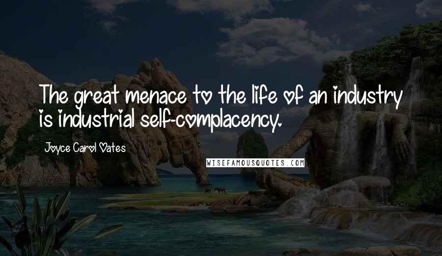 Joyce Carol Oates Quotes: The great menace to the life of an industry is industrial self-complacency.