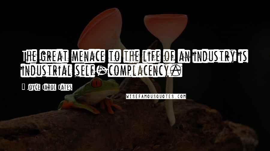 Joyce Carol Oates Quotes: The great menace to the life of an industry is industrial self-complacency.