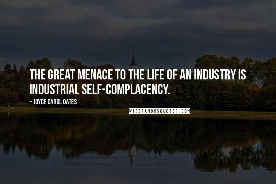 Joyce Carol Oates Quotes: The great menace to the life of an industry is industrial self-complacency.