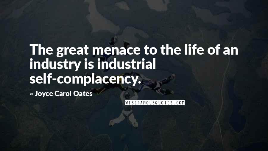 Joyce Carol Oates Quotes: The great menace to the life of an industry is industrial self-complacency.