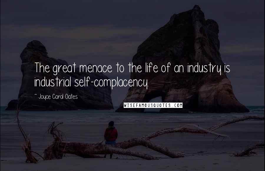 Joyce Carol Oates Quotes: The great menace to the life of an industry is industrial self-complacency.