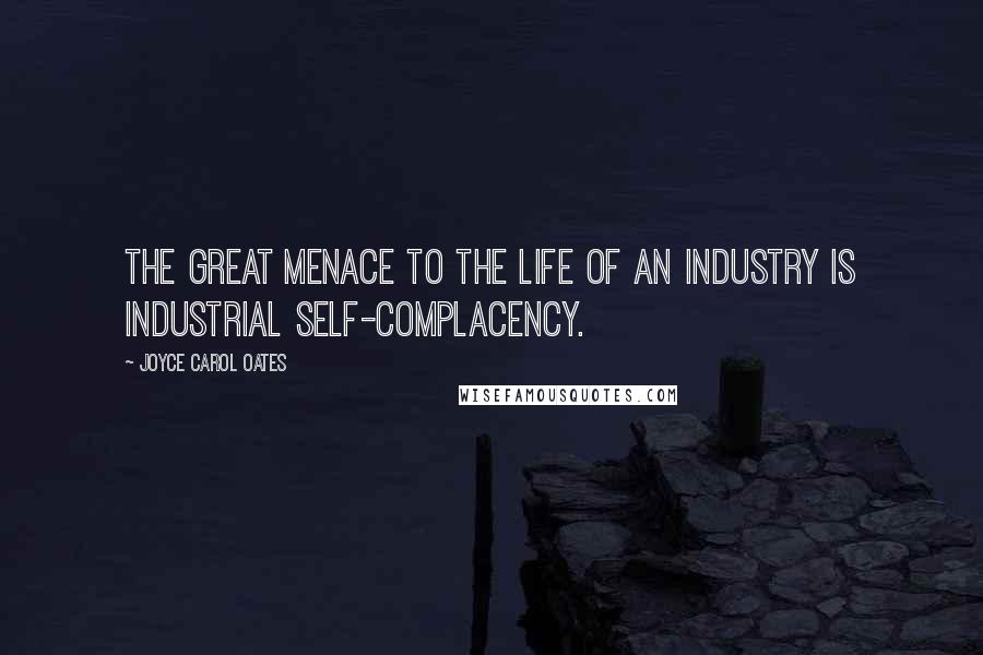 Joyce Carol Oates Quotes: The great menace to the life of an industry is industrial self-complacency.