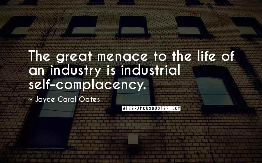 Joyce Carol Oates Quotes: The great menace to the life of an industry is industrial self-complacency.