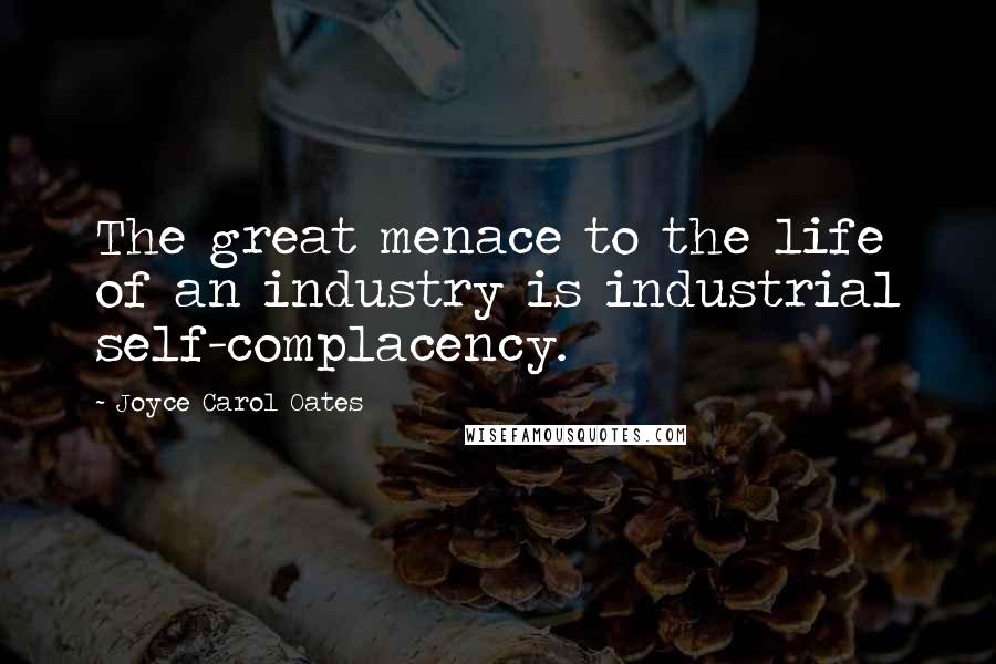 Joyce Carol Oates Quotes: The great menace to the life of an industry is industrial self-complacency.