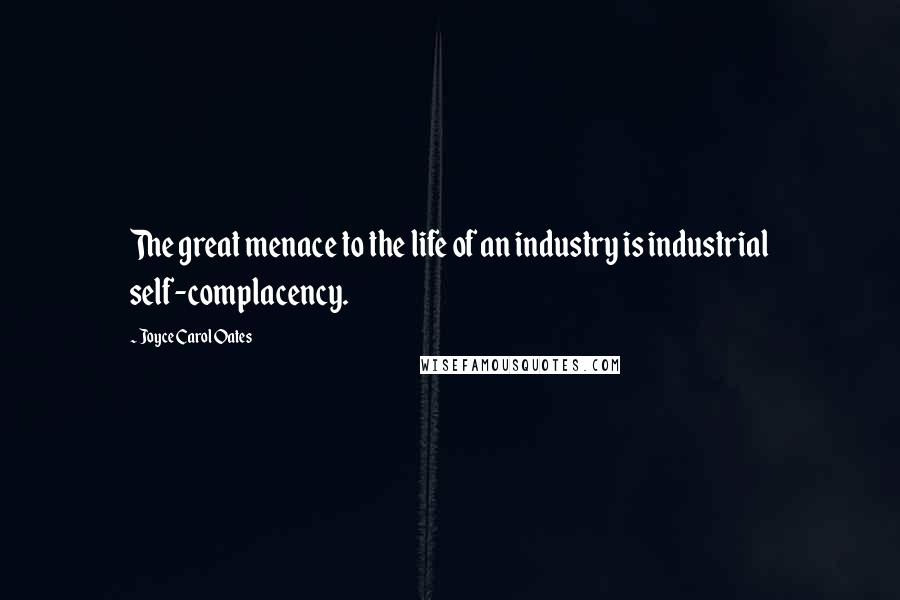 Joyce Carol Oates Quotes: The great menace to the life of an industry is industrial self-complacency.