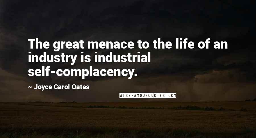 Joyce Carol Oates Quotes: The great menace to the life of an industry is industrial self-complacency.