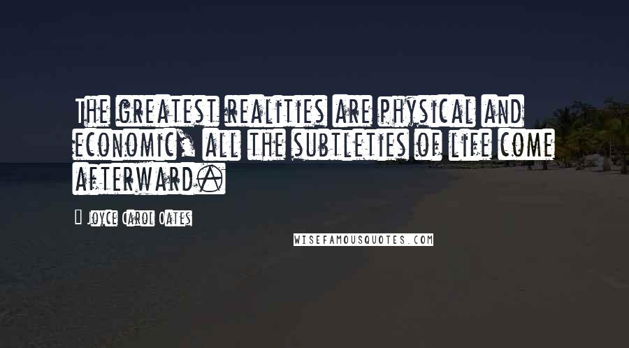Joyce Carol Oates Quotes: The greatest realities are physical and economic, all the subtleties of life come afterward.