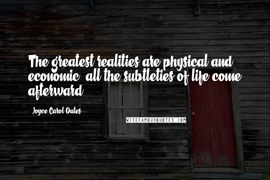 Joyce Carol Oates Quotes: The greatest realities are physical and economic, all the subtleties of life come afterward.