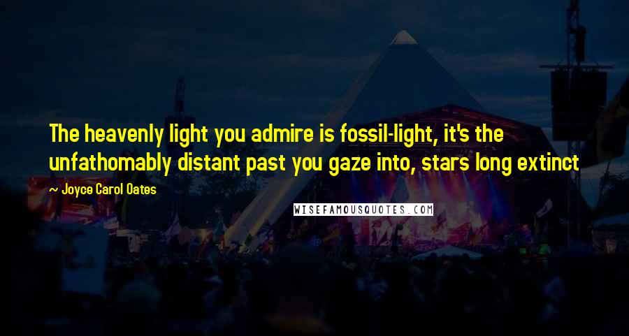 Joyce Carol Oates Quotes: The heavenly light you admire is fossil-light, it's the unfathomably distant past you gaze into, stars long extinct