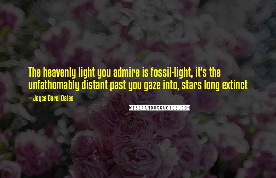 Joyce Carol Oates Quotes: The heavenly light you admire is fossil-light, it's the unfathomably distant past you gaze into, stars long extinct