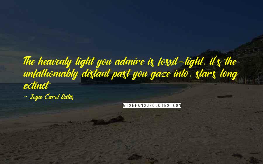 Joyce Carol Oates Quotes: The heavenly light you admire is fossil-light, it's the unfathomably distant past you gaze into, stars long extinct