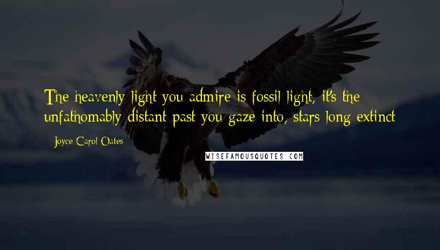 Joyce Carol Oates Quotes: The heavenly light you admire is fossil-light, it's the unfathomably distant past you gaze into, stars long extinct