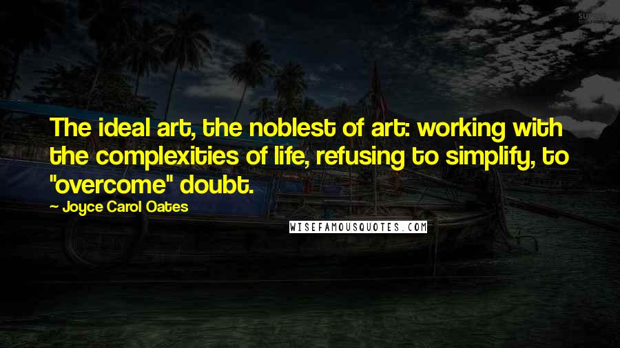 Joyce Carol Oates Quotes: The ideal art, the noblest of art: working with the complexities of life, refusing to simplify, to "overcome" doubt.