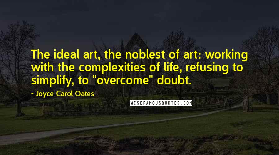 Joyce Carol Oates Quotes: The ideal art, the noblest of art: working with the complexities of life, refusing to simplify, to "overcome" doubt.