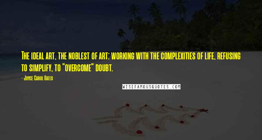 Joyce Carol Oates Quotes: The ideal art, the noblest of art: working with the complexities of life, refusing to simplify, to "overcome" doubt.