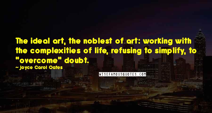 Joyce Carol Oates Quotes: The ideal art, the noblest of art: working with the complexities of life, refusing to simplify, to "overcome" doubt.