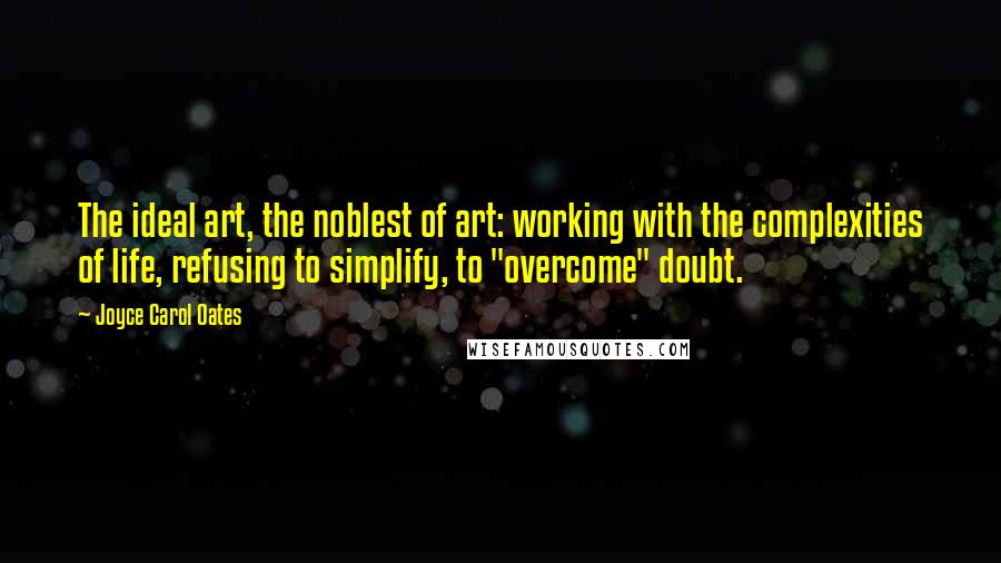 Joyce Carol Oates Quotes: The ideal art, the noblest of art: working with the complexities of life, refusing to simplify, to "overcome" doubt.